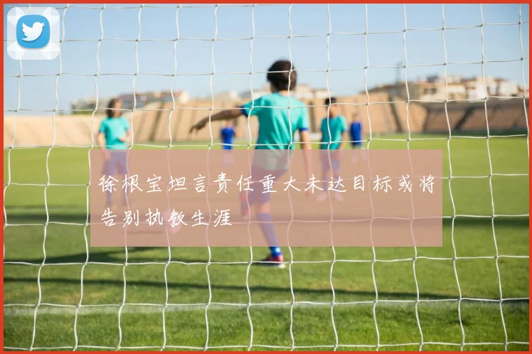 徐根宝坦言责任重大未达目标或将告别执教生涯
