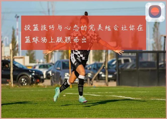 投篮技巧与心态的完美结合让你在篮球场上脱颖而出