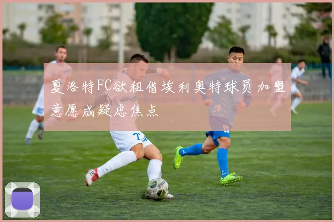 夏洛特FC欲租借埃利奥特球员加盟意愿成疑虑焦点