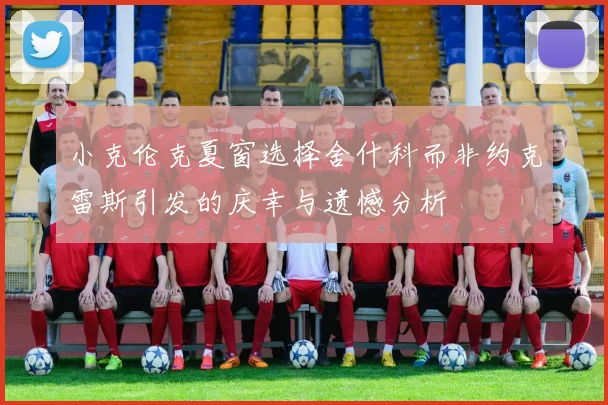 小克伦克夏窗选择舍什科而非约克雷斯引发的庆幸与遗憾分析