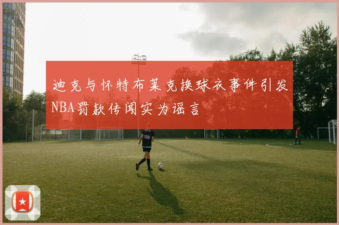 迪克与怀特布莱克换球衣事件引发NBA罚款传闻实为谣言