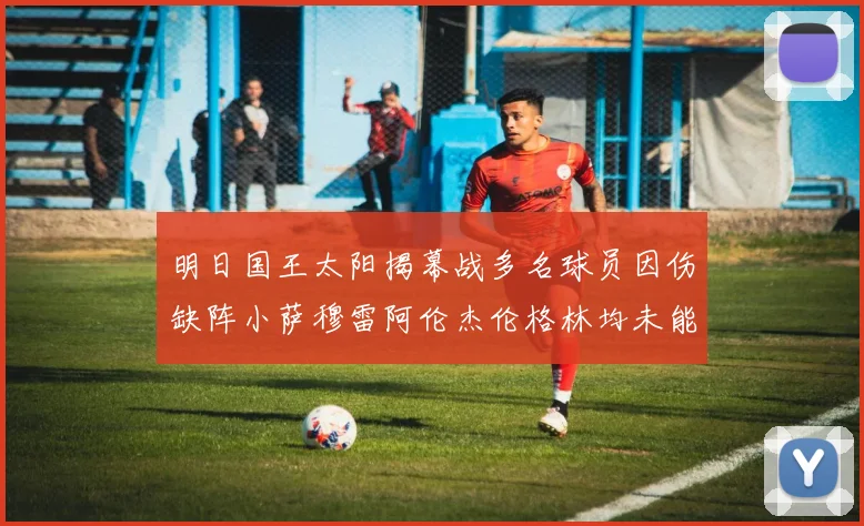 明日国王太阳揭幕战多名球员因伤缺阵小萨穆雷阿伦杰伦格林均未能出战