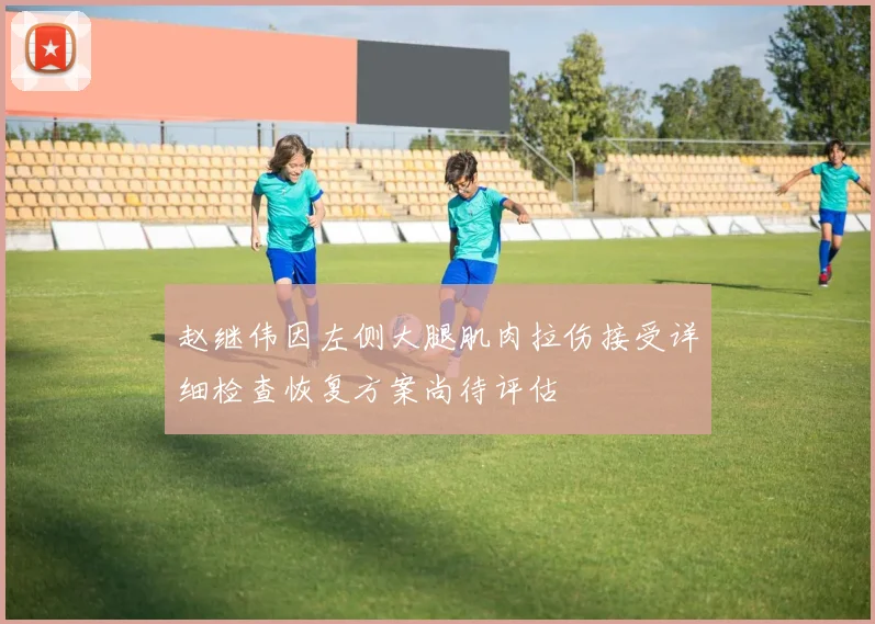赵继伟因左侧大腿肌肉拉伤接受详细检查恢复方案尚待评估
