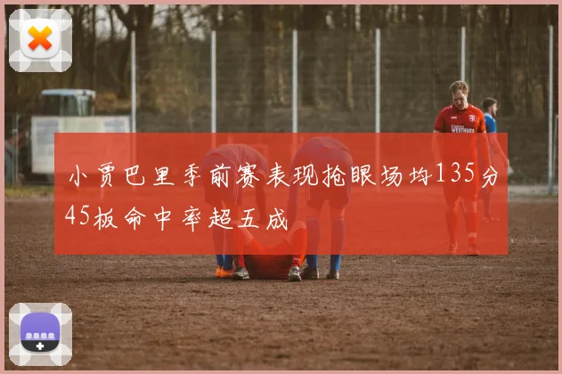 小贾巴里季前赛表现抢眼场均135分45板命中率超五成