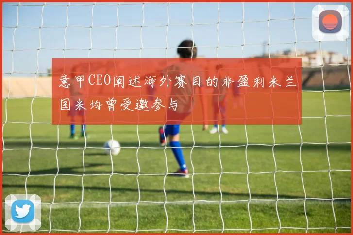 意甲CEO阐述海外赛目的非盈利米兰国米均曾受邀参与