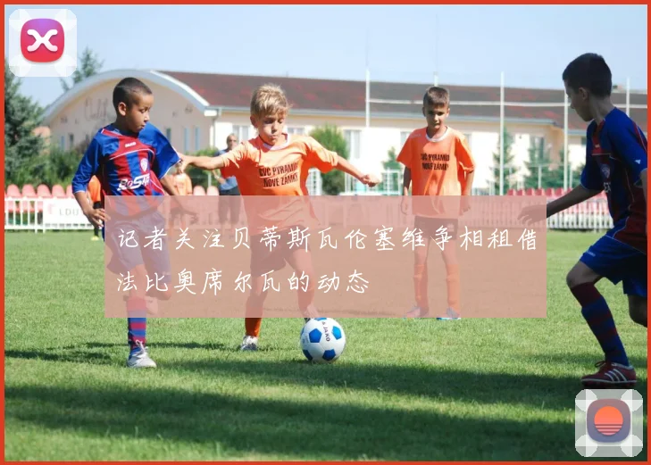 记者关注贝蒂斯瓦伦塞维争相租借法比奥席尔瓦的动态