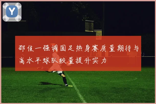 邵佳一强调国足热身赛质量期待与高水平球队较量提升实力