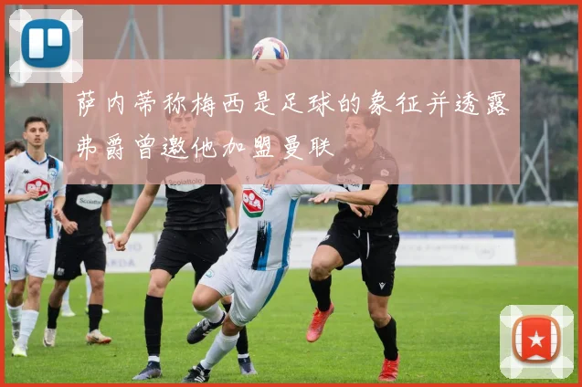萨内蒂称梅西是足球的象征并透露弗爵曾邀他加盟曼联