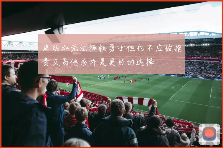 库明加无法拯救勇士但也不应被指责交易他或许是更好的选择