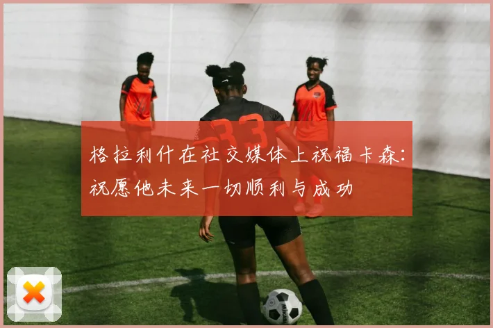 格拉利什在社交媒体上祝福卡森：祝愿他未来一切顺利与成功