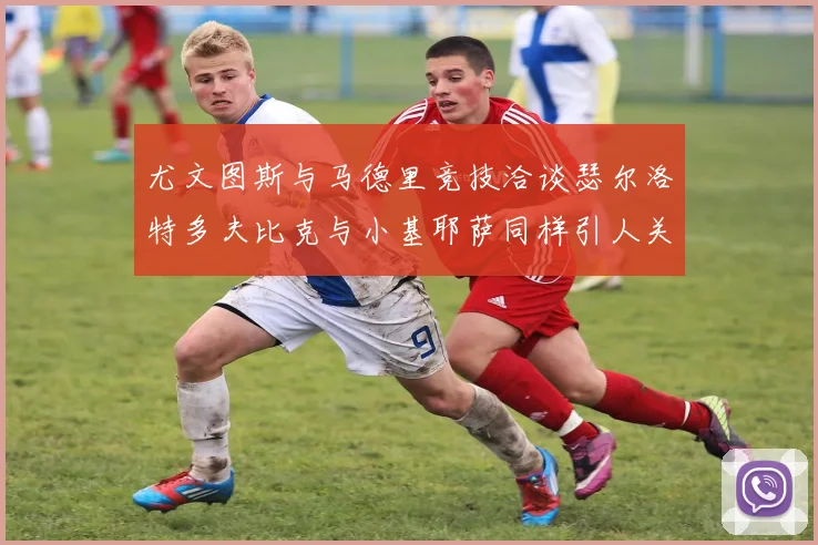 尤文图斯与马德里竞技洽谈瑟尔洛特多夫比克与小基耶萨同样引人关注