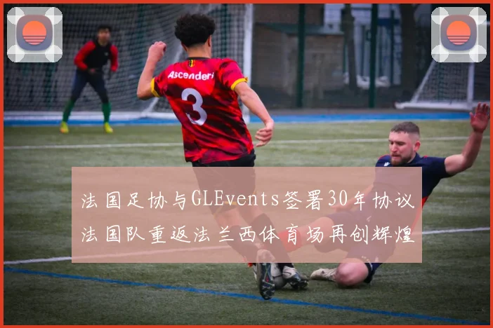 法国足协与GLEvents签署30年协议法国队重返法兰西体育场再创辉煌
