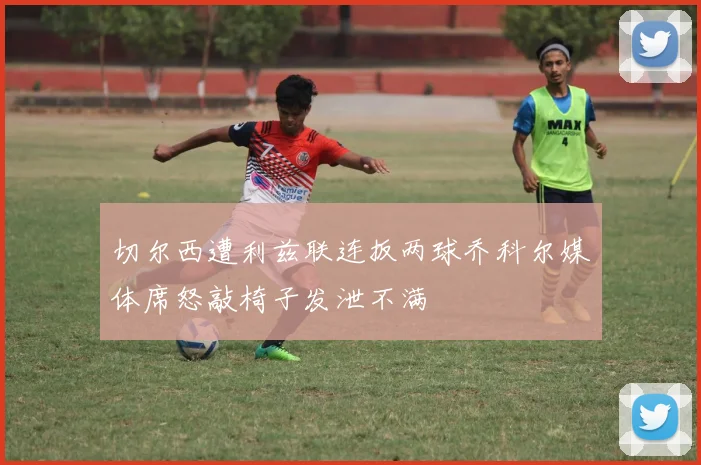 切尔西遭利兹联连扳两球乔科尔媒体席怒敲椅子发泄不满