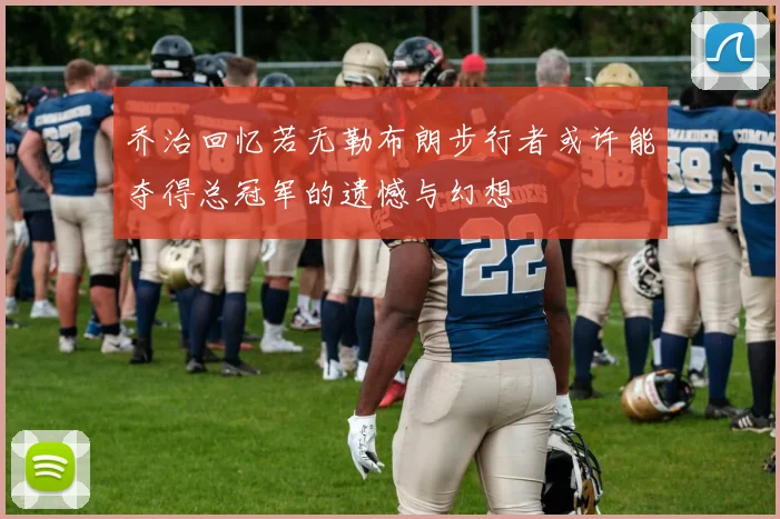 乔治回忆若无勒布朗步行者或许能夺得总冠军的遗憾与幻想