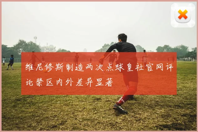 维尼修斯制造两次点球皇社官网评论禁区内外差异显著