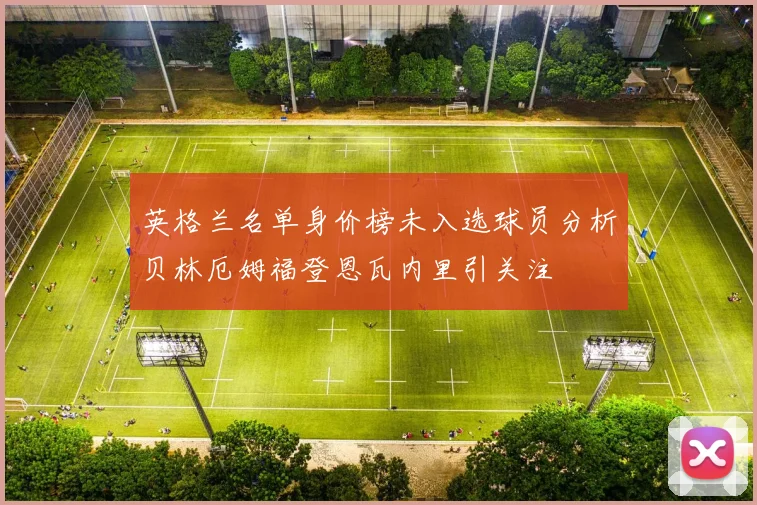 英格兰名单身价榜未入选球员分析贝林厄姆福登恩瓦内里引关注