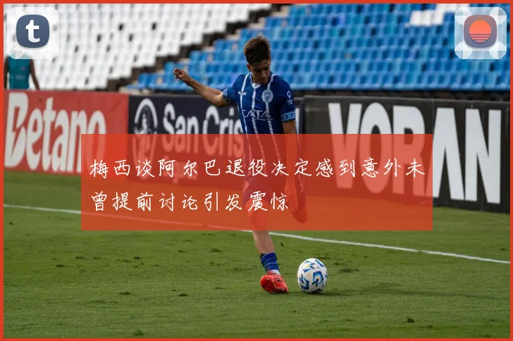 梅西谈阿尔巴退役决定感到意外未曾提前讨论引发震惊