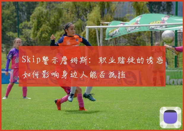 Skip警示詹姆斯：职业赌徒的诱惑如何影响身边人能否抵挡