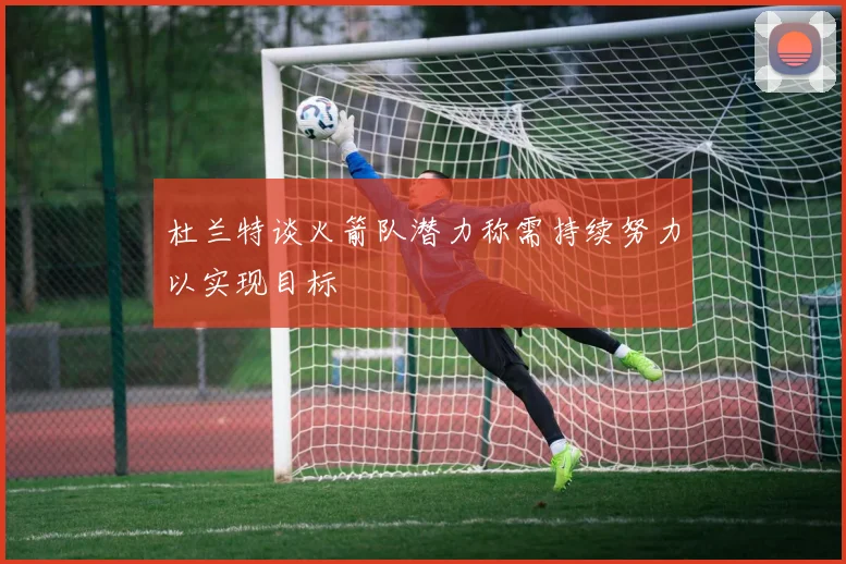 杜兰特谈火箭队潜力称需持续努力以实现目标