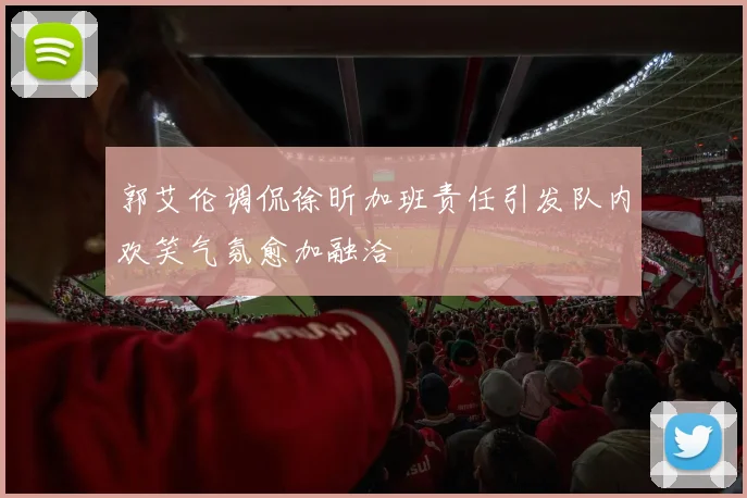 郭艾伦调侃徐昕加班责任引发队内欢笑气氛愈加融洽