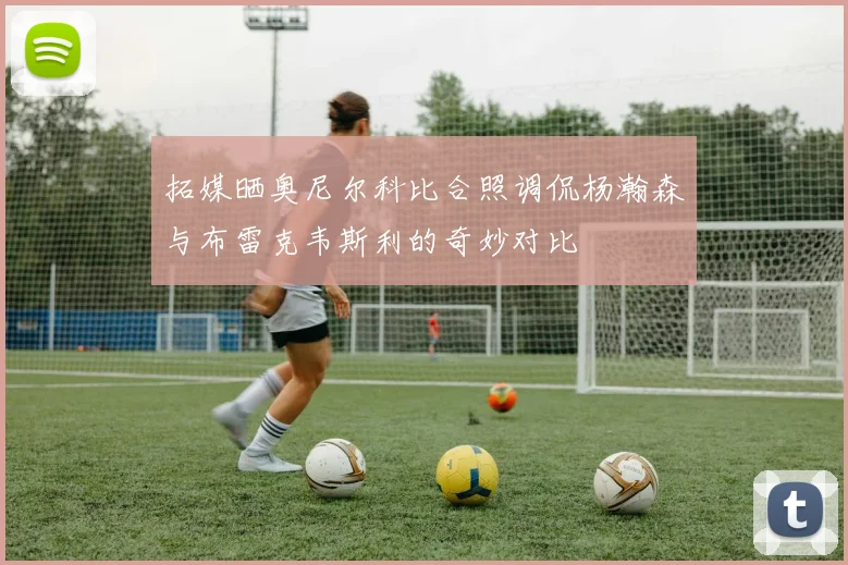 拓媒晒奥尼尔科比合照调侃杨瀚森与布雷克韦斯利的奇妙对比