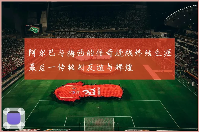 阿尔巴与梅西的传奇连线终结生涯最后一传铭刻友谊与辉煌