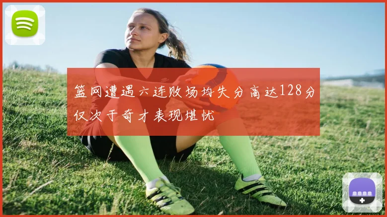 篮网遭遇六连败场均失分高达128分仅次于奇才表现堪忧
