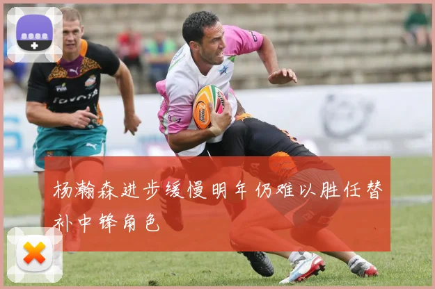 杨瀚森进步缓慢明年仍难以胜任替补中锋角色