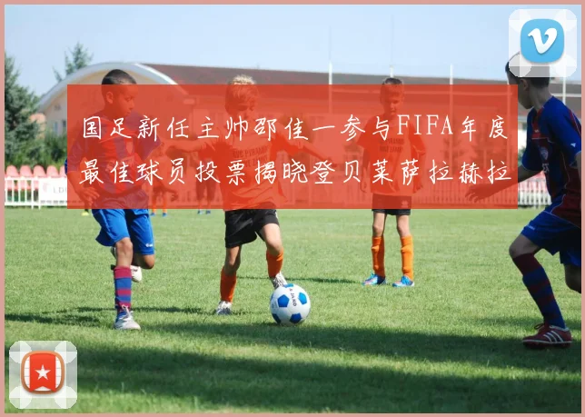 国足新任主帅邵佳一参与FIFA年度最佳球员投票揭晓登贝莱萨拉赫拉菲尼亚竞争激烈