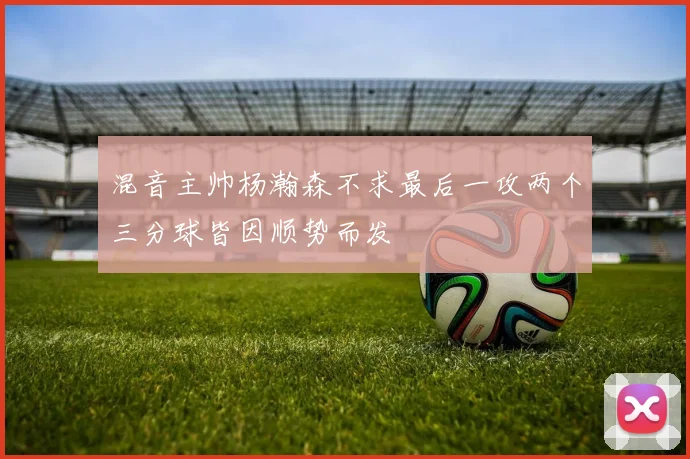 混音主帅杨瀚森不求最后一攻两个三分球皆因顺势而发